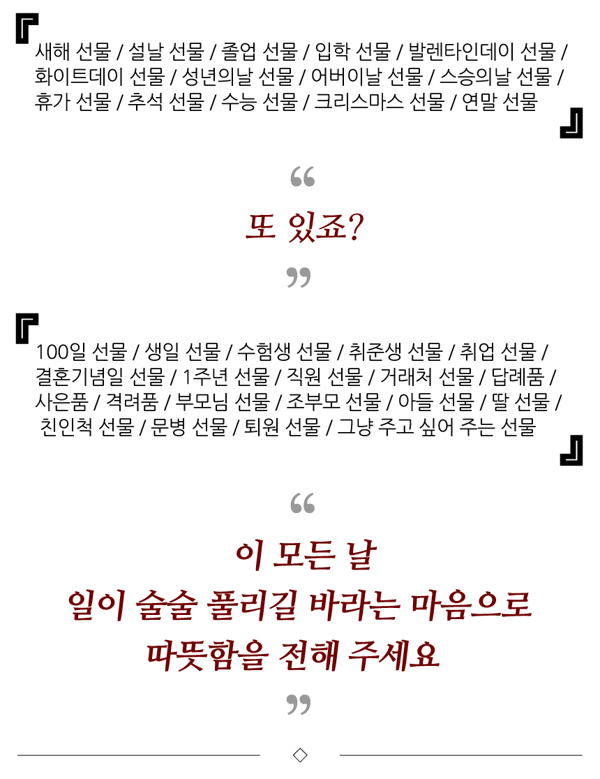 새해 선물, 설날 선물, 졸업 선물, 입학 선물, 발렌타인데이 선물, 화이트데이 선물, 성년의날 선물, 어버이날 선물, 스승의날 선물, 휴가 선물, 추석 선물, 수능 선물, 크리스마스 선물, 연말 선물, 또 있죠?, 100일 선물, 생일 선물, 수험생 선물, 취준생 선물, 취업 선물, 결혼기념일 선물, 1주년 기념선물, 직원 선물, 거래처 선물, 답례품, 사은품, 격려품, 부모님 선물, 조부모 선물, 아들 선물, 딸 선물, 친인척 선물, 문병 선물, 퇴원 선물, 그냥 주고 싶어 주는 선물. 이 모든 날 일이 술술 풀리길 바라는 마음으로 따뜻함을 전해 주세요.