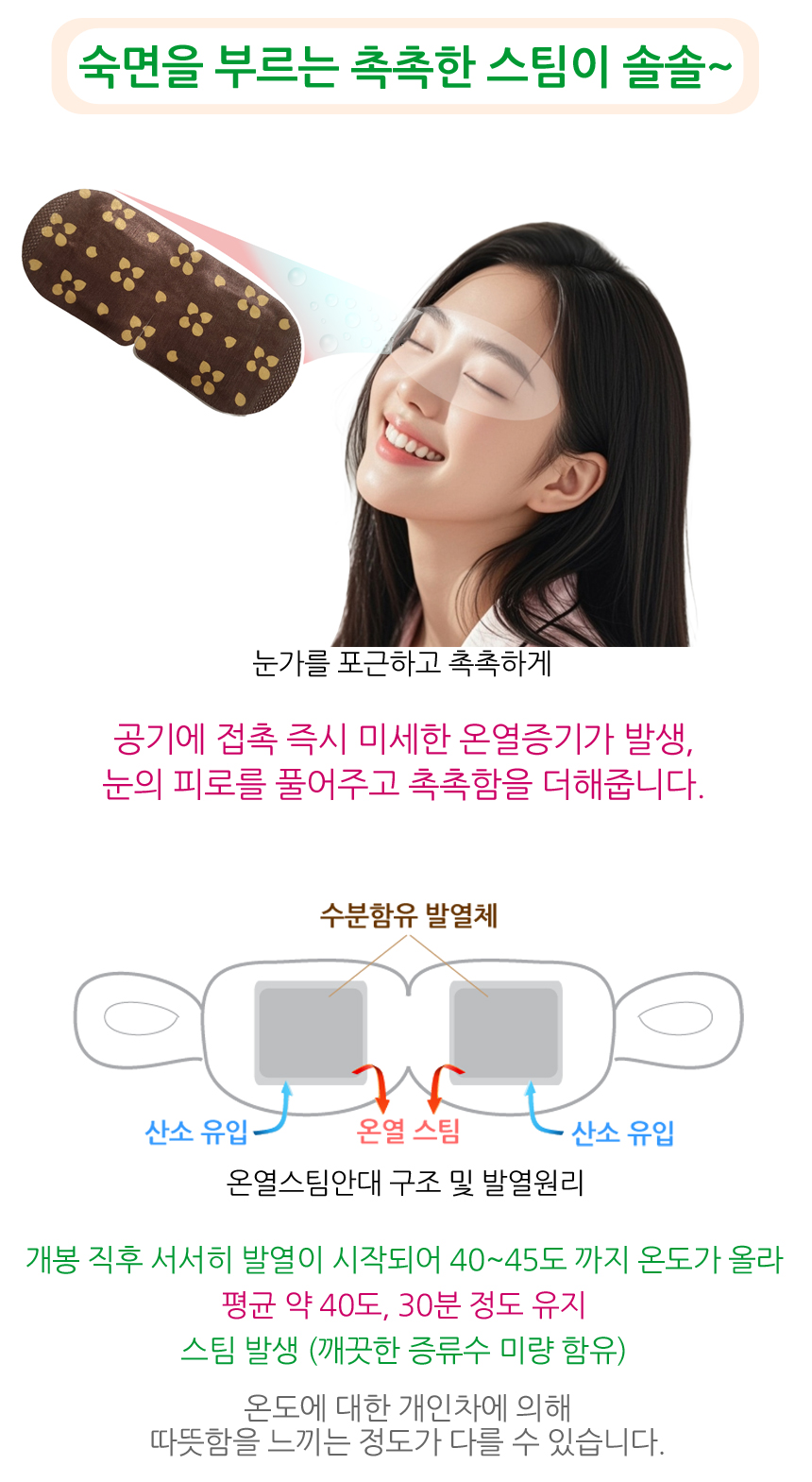 숙면을 부르는 촉촉한 스팀이 솔솔. 눈가를 포근하고 촉촉하게. 공기에 접촉 즉시 미세한 온열증기가 발생, 눈의 피로를 풀어주고 촉촉함을 더해줍니다. 온열스팀안대 구조 및 발열원리. 개봉 직후 서서히 발열이 시작되어 40~45도까지 온도가 올라 평균 약 40도, 30분 정도 유지. 온도에 대한 개인차에 의해 따뜻함을 느끼는 정도가 다를 수 있습니다.