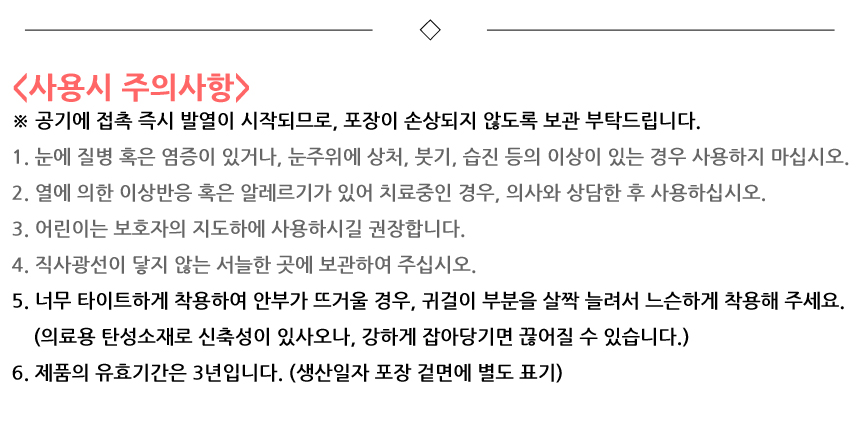 사용시 주의사항. 공기에 접촉 즉시 발열이 시작되므로, 포장이 손상되지 않도록 보관 부탁드립니다. 1. 눈에 질병 혹은 염증이 있거나, 눈주위에 상처, 붓기, 습진 등의 이상이 있는 경우 사용하지 마십시오. 2. 열에 의한 이상반응 혹은 알레르기가 있어 치료중인 경우, 의사와 상담한 후 사용하십시오. 3. 어린이는 보호자의 지도하에 사용하시길 권장합니다. 4. 직사광선이 닿지 않는 서늘한 곳에 보관하여 주십시오. 5. 너무 타이트하게 착용하여 안부가 뜨거울 경우, 귀걸이 부분을 살짝 늘려서 느슨하게 착용해 주세요. 의료용 탄성소재로 신축성이 있사오나, 강하게 잡아당기면 끊어질 수 있습니다. 6. 제품의 유효기간은 3년입니다. 생산일자 포장 겉면에 별도 표기.