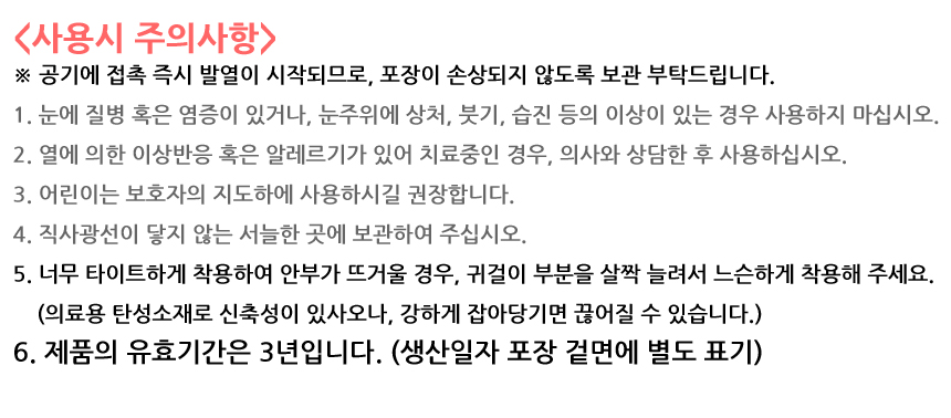 사용시 주의사항. 공기에 접촉 즉시 발열이 시작되므로, 포장이 손상되지 않도록 보관 부탁드립니다. 1. 눈에 질병 혹은 염증이 있거나, 눈주위에 상처, 붓기, 습진 등의 이상이 있는 경우 사용하지 마십시오. 2. 열에 의한 이상반응 혹은 알레르기가 있어 치료중인 경우, 의사와 상담한 후 사용하십시오. 3. 어린이는 보호자의 지도하에 사용하시길 권장합니다. 4. 직사광선이 닿지 않는 서늘한 곳에 보관하여 주십시오. 5. 너무 타이트하게 착용하여 안부가 뜨거울 경우, 귀걸이 부분을 살짝 늘려서 느슨하게 착용해 주세요. 의료용 탄성소재로 신축성이 있사오나, 강하게 잡아당기면 끊어질 수 있습니다. 6. 제품의 유효기간은 3년입니다. 생산일자 포장 겉면에 별도 표기.