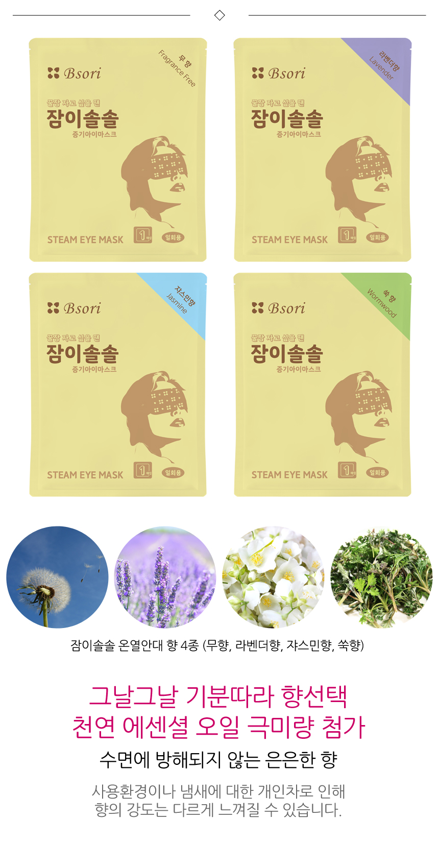 잠이솔솔 온열안대 향 4종. 무향, 라벤더향, 쟈스민향, 쑥향. 그날그날 기분따라 향선택. 수면에 방해되지 않는 은은한 향. 사용환경이나 냄새에 대한 개인차로 인해 향의 강도는 다르게 느껴질 수 있습니다.