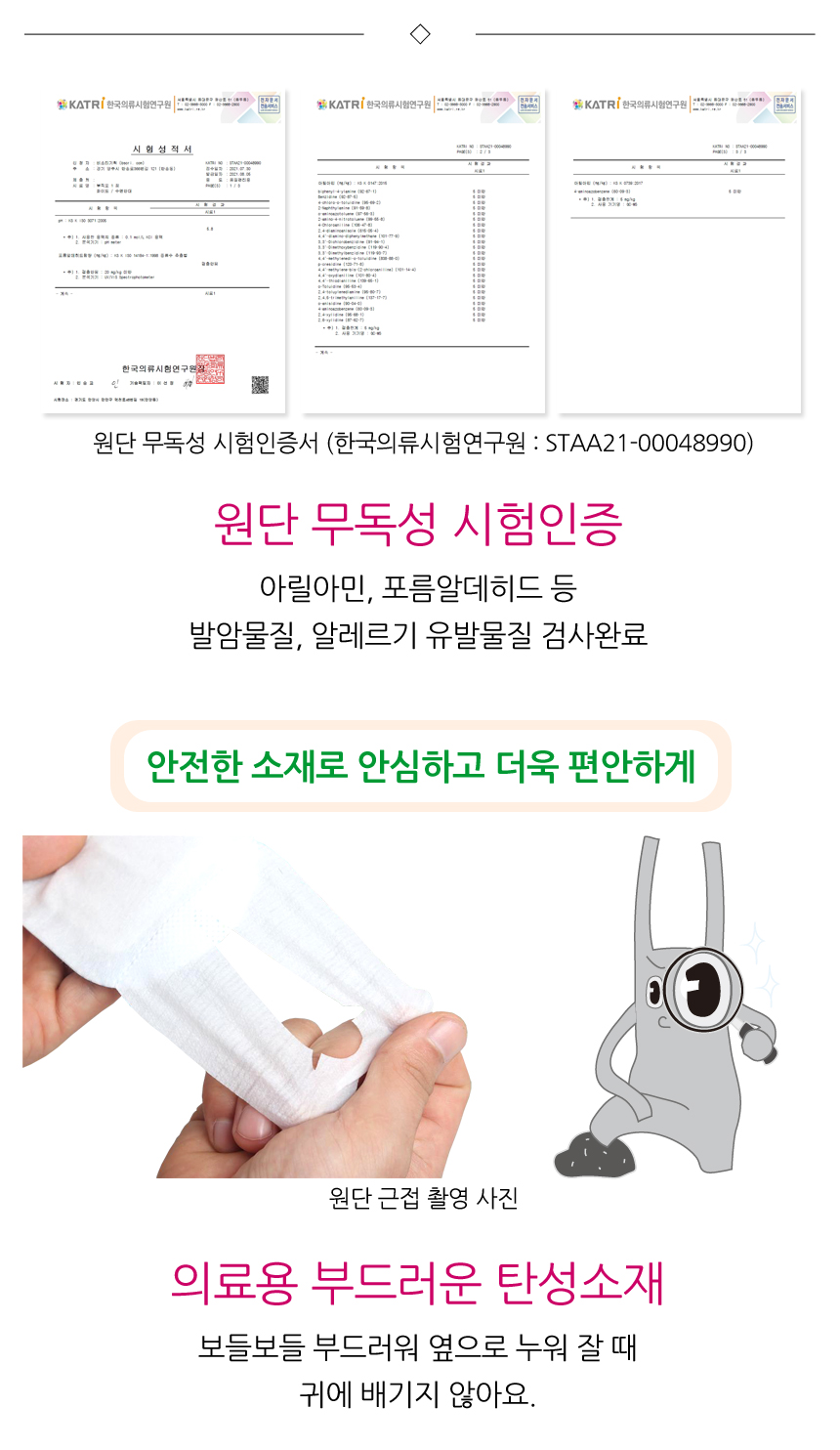 원단무독성 시험인증. 아릴아민, 포름알데히드 등 발암물질, 알레르기 유발물질 검사완료. 안전한 소재로 안심하고 더욱 편안하게. 의료용 부드러운 탄성소재로 보들보들 부드러워 옆으로 누워 잘 때 귀에 배기지 않아요.