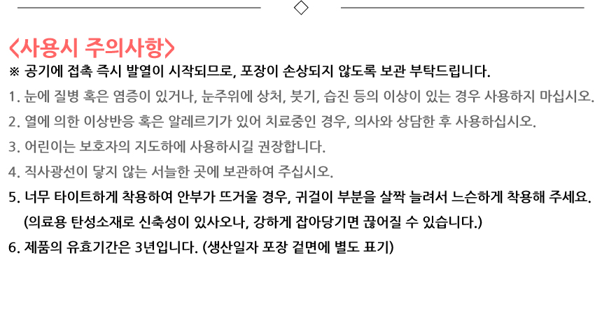 사용시 주의사항. 공기에 접촉 즉시 발열이 시작되므로, 포장이 손상되지 않도록 보관 부탁드립니다. 1. 눈에 질병 혹은 염증이 있거나, 눈주위에 상처, 붓기, 습진 등의 이상이 있는 경우 사용하지 마십시오. 2. 열에 의한 이상반응 혹은 알레르기가 있어 치료중인 경우, 의사와 상담한 후 사용하십시오. 3. 어린이는 보호자의 지도하에 사용하시길 권장합니다. 4. 직사광선이 닿지 않는 서늘한 곳에 보관하여 주십시오. 5. 너무 타이트하게 착용하여 안부가 뜨거울 경우, 귀걸이 부분을 살짝 늘려서 느슨하게 착용해 주세요. 의료용 탄성소재로 신축성이 있사오나, 강하게 잡아당기면 끊어질 수 있습니다. 6. 제품의 유효기간은 3년입니다. 생산일자 포장 겉면에 별도 표기.