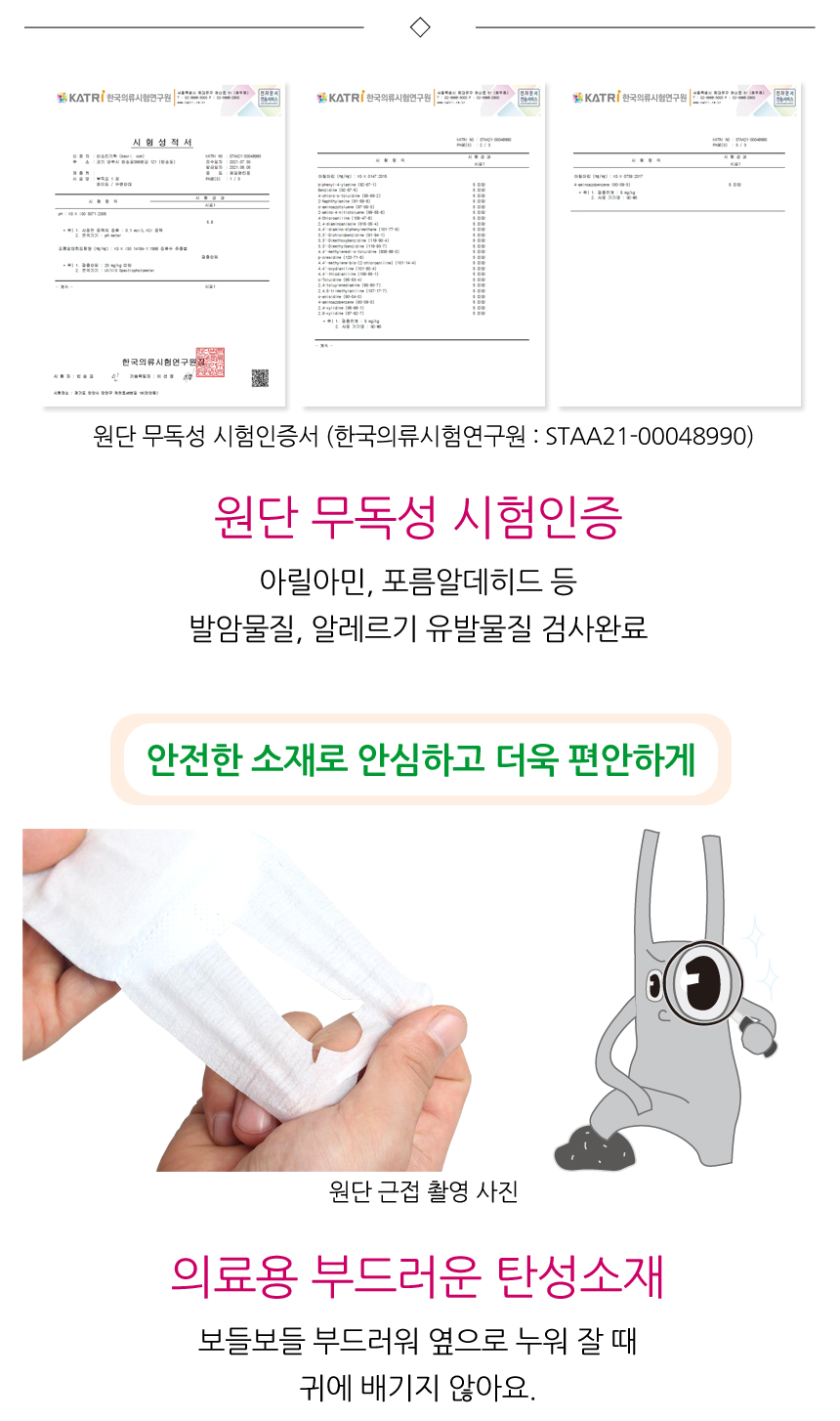 원단무독성 시험인증. 아릴아민, 포름알데히드 등 발암물질, 알레르기 유발물질 검사완료. 안전한 소재로 안심하고 더욱 편안하게. 의료용 부드러운 탄성소재로 보들보들 부드러워 옆으로 누워 잘 때 귀에 배기지 않아요.