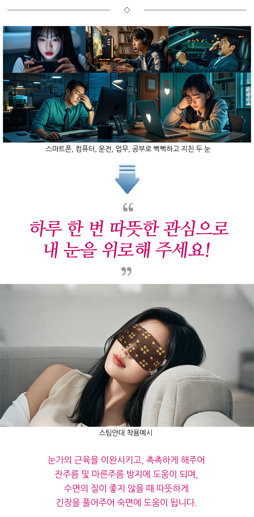 스마트폰, 컴퓨터, 운전, 업무, 공부 등으로 뻑뻑하고 지친 두 눈. 하루 한 번 따뜻한 관심으로 내 눈을 위로해 주세요! 스팀안대 착용예시. 눈가의 근육을 이완시키고, 촉촉하게 해주어 잔주름 및 마른주름 방지에 도움이 되며, 수면의 질이 좋지 않을 때 따뜻하게 긴장을 풀어주어 숙면에 도움이 됩니다.