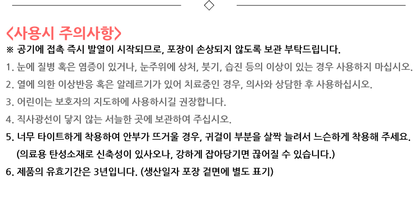 사용시 주의사항. 공기에 접촉 즉시 발열이 시작되므로, 포장이 손상되지 않도록 보관 부탁드립니다. 1. 눈에 질병 혹은 염증이 있거나, 눈주위에 상처, 붓기, 습진 등의 이상이 있는 경우 사용하지 마십시오. 2. 열에 의한 이상반응 혹은 알레르기가 있어 치료중인 경우, 의사와 상담한 후 사용하십시오. 3. 어린이는 보호자의 지도하에 사용하시길 권장합니다. 4. 직사광선이 닿지 않는 서늘한 곳에 보관하여 주십시오. 5. 너무 타이트하게 착용하여 안부가 뜨거울 경우, 귀걸이 부분을 살짝 늘려서 느슨하게 착용해 주세요. 의료용 탄성소재로 신축성이 있사오나, 강하게 잡아당기면 끊어질 수 있습니다. 6. 제품의 유효기간은 3년입니다. 생산일자 포장 겉면에 별도 표기.