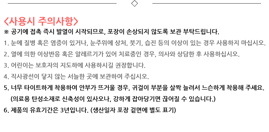 사용시 주의사항. 공기에 접촉 즉시 발열이 시작되므로, 포장이 손상되지 않도록 보관 부탁드립니다. 1. 눈에 질병 혹은 염증이 있거나, 눈주위에 상처, 붓기, 습진 등의 이상이 있는 경우 사용하지 마십시오. 2. 열에 의한 이상반응 혹은 알레르기가 있어 치료중인 경우, 의사와 상담한 후 사용하십시오. 3. 어린이는 보호자의 지도하에 사용하시길 권장합니다. 4. 직사광선이 닿지 않는 서늘한 곳에 보관하여 주십시오. 5. 너무 타이트하게 착용하여 안부가 뜨거울 경우, 귀걸이 부분을 살짝 늘려서 느슨하게 착용해 주세요. 의료용 탄성소재로 신축성이 있사오나, 강하게 잡아당기면 끊어질 수 있습니다. 6. 제품의 유효기간은 3년입니다. 생산일자 포장 겉면에 별도 표기.