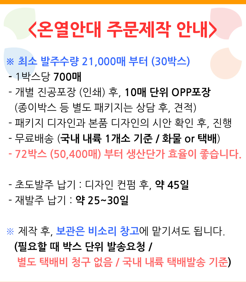 온열안대 주문제작 안내. 최소발주수량 21000매 (30박스) 부터. 1박스당 700매. 개별진공포장 인쇄 후, 10매 단위 OPP포장. 종이박스 등 별도패키지는 상담 후, 견적 가능합니다. 국내 내륙 1개소 기준 화물이나 택배로 무료배송. 72박스. 50400매부터 생산단가 효율이 좋습니다. 초도발주 납기는 디자인 컨펌 후, 약 45일. 재발주 납기는 약 25일에서 30일 걸립니다. 제작후 보관은 비소리 창고에 맡기셔도 됩니다. 필요할 때 박스 단위 발송요청 가능하며 별도 택배비 청구는 없습니다. 국내 내륙 택배발송 기준입니다.