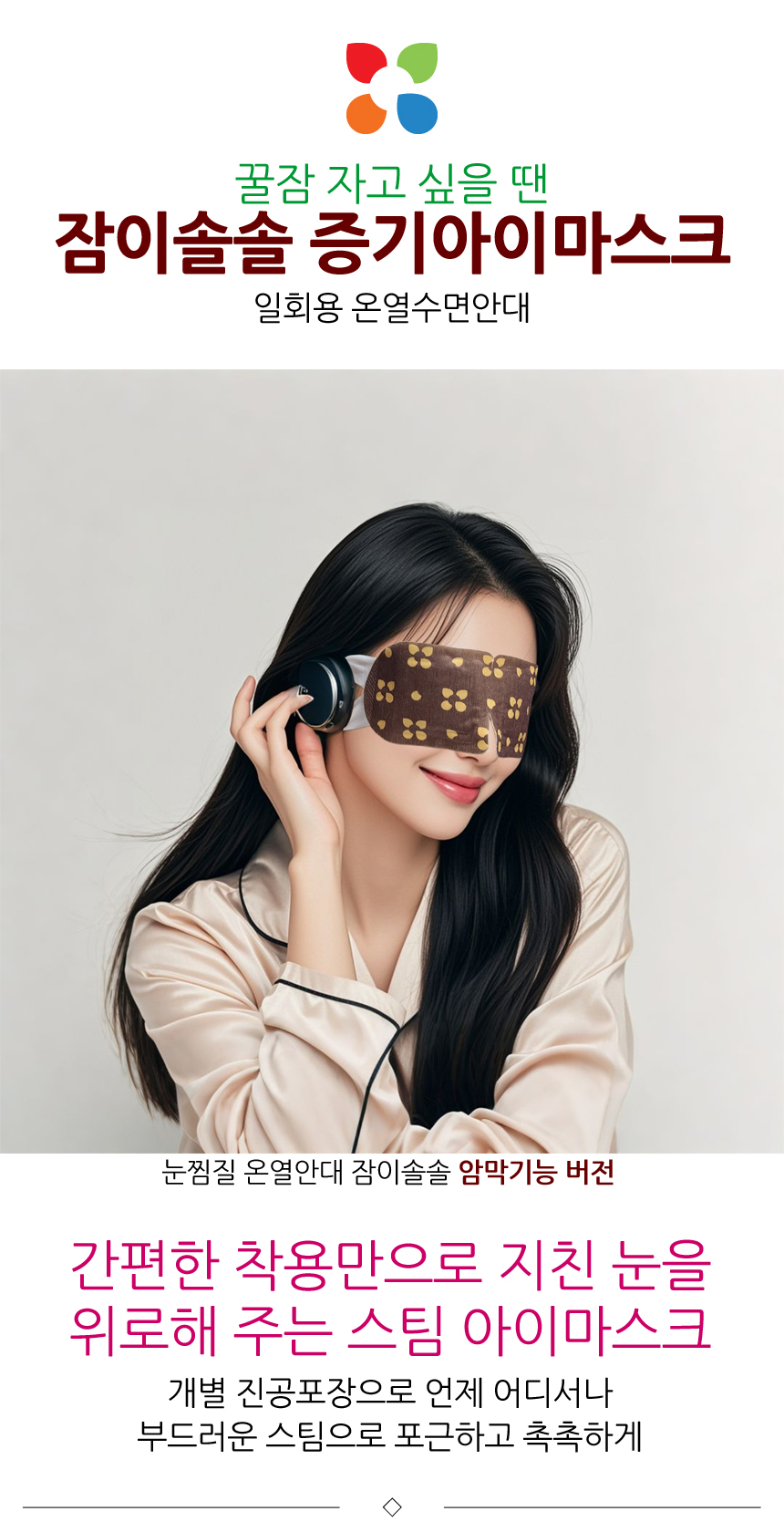 꿀잠 자고 싶을 땐, 잠이솔솔 증기아이마스크. 일회용 온열수면안대. 눈찜질 온열안대 잠이솔솔 암막기능 버전. 간편한 착용만으로 지친 눈을 위로해 주는 스팀 아이마스크. 개별 진공포장으로 언제 어디서나 부드러운 스팀으로 포근하고 촉촉하게.