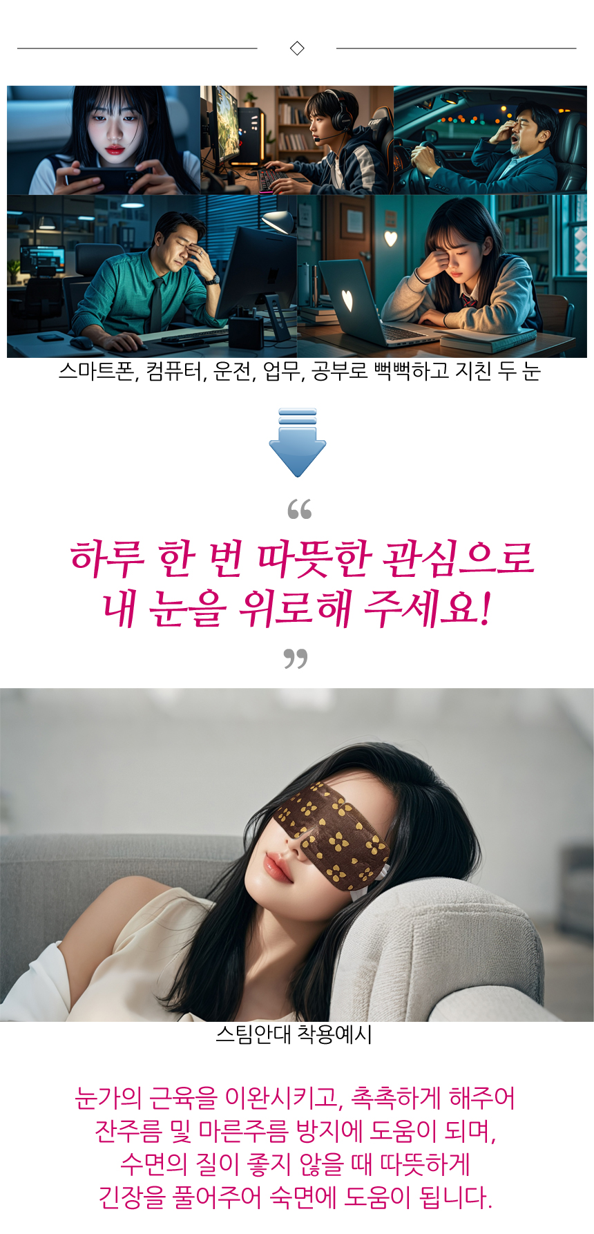 스마트폰, 컴퓨터, 운전, 업무, 공부 등으로 뻑뻑하고 지친 두 눈. 하루 한 번 따뜻한 관심으로 내 눈을 위로해 주세요! 스팀안대 착용예시. 눈가의 근육을 이완시키고, 촉촉하게 해주어 잔주름 및 마른주름 방지에 도움이 되며, 수면의 질이 좋지 않을 때 따뜻하게 긴장을 풀어주어 숙면에 도움이 됩니다.