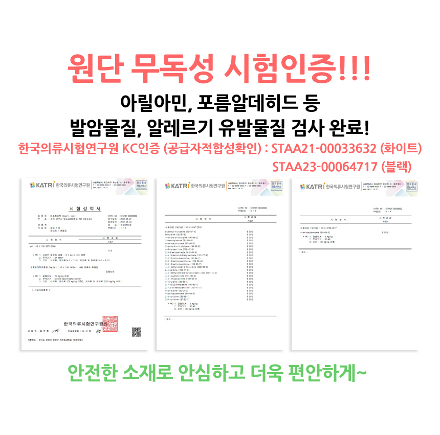 원단 무독성 시험인증 완료. 아릴아민, 포름알데히드 등의 발암물질, 알레르기 유발물질 테스트를 한국의류시험연구원에서 완료하였습니다. KC인증번호 STAA21-00033632. 안전한 소재로 안심하고 더욱 편안하게 사용하세요.